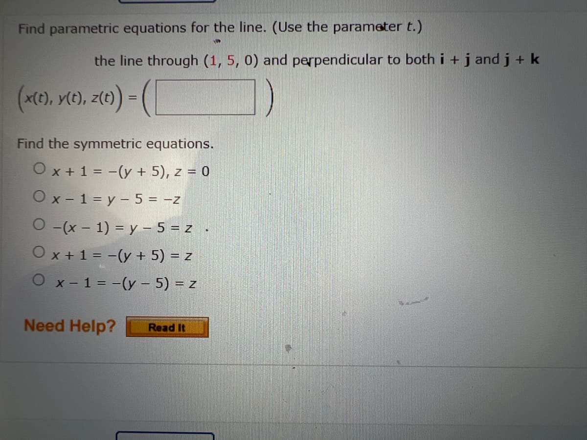 Find parametric equations for the line. (Use the parameter t.)
52
the line through (1, 5, 0) and perpendicular to both i + j and j + k
(x(t), y(t), z(t)) = (
Find the symmetric equations.
O x + 1 = -(y + 5), z = 0
Ox-1=y- 5 = -z
O -(x - 1) = y - 5 = z
O x + 1 = -(y + 5) = z
O x-1= -(y – 5) = z
Need Help? Read It