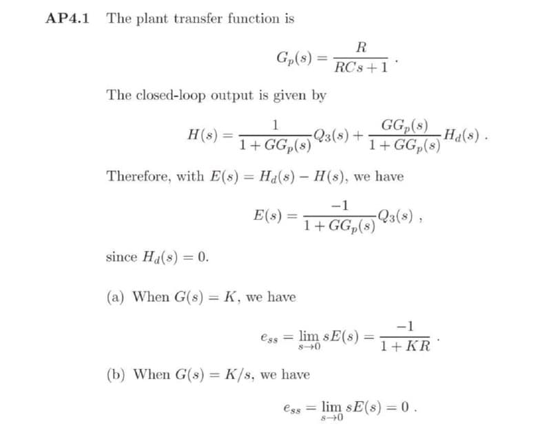 AP4.1
The plant transfer function is
Gp(s)
The closed-loop output is given by
1
H(s)
=
1+ GG₂ (s) 23 (8) +
Therefore, with E(s) = Ha(s) - H(s), we have
-1
E(s) =
1+ GG₂(s) 23(s),
since Ha(s) = 0.
(a) When G(s) = K, we have
ess =
lim sE(s)
-1
1+ KR
8-0
(b) When G(s) = K/s, we have
esslim sE(s) = 0.
8-0
=
R
RCs + 1
GGp(s)
1+ GGp(s)
=
-Ha(s).