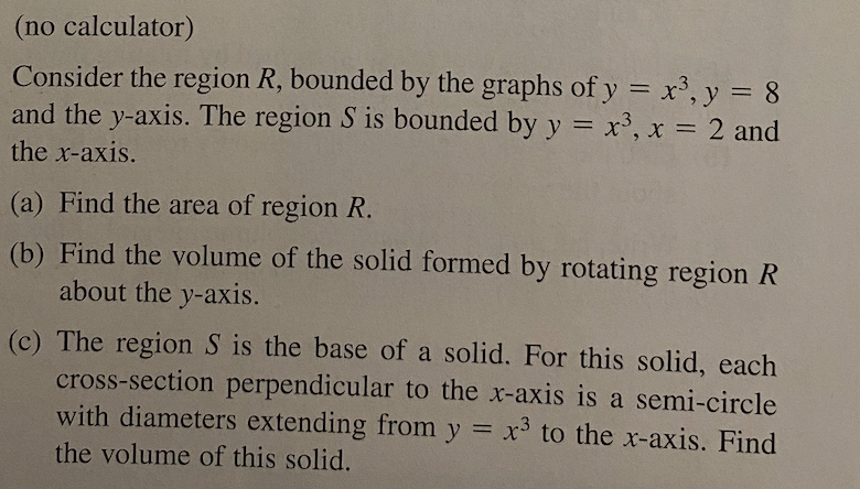 (no calculator)
Consider the region R, bounded by the graphs of y = x³, y = 8
and the y-axis. The region S is bounded by y = x³, x = 2 and
the x-axis.
(a) Find the area of region R.
(b) Find the volume of the solid formed by rotating region R
about the y-axis.
(c) The region S is the base of a solid. For this solid, each
cross-section perpendicular to the x-axis is a semi-circle
with diameters extending from y = x³ to the x-axis. Find
the volume of this solid.

