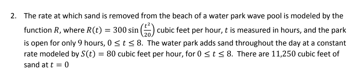 2. The rate at which sand is removed from the beach of a water park wave pool is modeled by the
function R, where R(t) = 300 sin ()
cubic feet per hour, t is measured in hours, and the park
is open for only 9 hours, 0 < t< 8. The water park adds sand throughout the day at a constant
rate modeled by S(t)
80 cubic feet per hour, for 0 <t< 8. There are 11,250 cubic feet of
sand at t = 0
