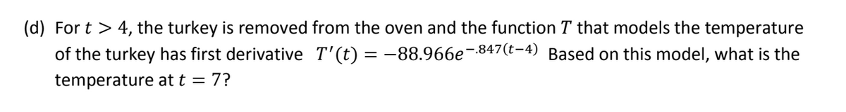 (d) For t > 4, the turkey is removed from the oven and the function T that models the temperature
of the turkey has first derivative T'(t) = -88.966e-847(t-4) Based on this model, what is the
temperature at t = 7?
