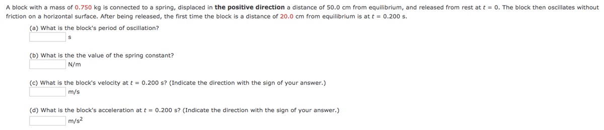 A block with a mass of 0.750 kg is connected to a spring, displaced in the positive direction a distance of 50.0 cm from equilibrium, and released from rest at t = 0. The block then oscillates without
friction on a horizontal surface. After being released, the first time the block is a distance of 20.0 cm from equilibrium is at t = 0.200s.
(a) What is the block's period of oscillation?
(b) What is the the value of the spring constant?
N/m
(c) What is the block's velocity at t = 0.200 s? (Indicate the direction with the sign of your answer.)
m/s
(d) What is the block's acceleration at t = 0.200 s? (Indicate the direction with the sign of your answer.)
m/s2
