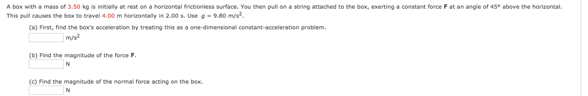 A box with a mass of 3.50 kg is initially at rest on a horizontal frictionless surface. You then pull on a string attached to the box, exerting a constant force F at an angle of 45° above the horizontal.
This pull causes the box to travel 4.00 m horizontally in 2.00 s. Use g = 9.80 m/s2.
(a) First, find the box's acceleration by treating this as a one-dimensional constant-acceleration problem.
m/s?
(b) Find the magnitude of the force F.
N
(c) Find the magnitude of the normal force acting on the box.
