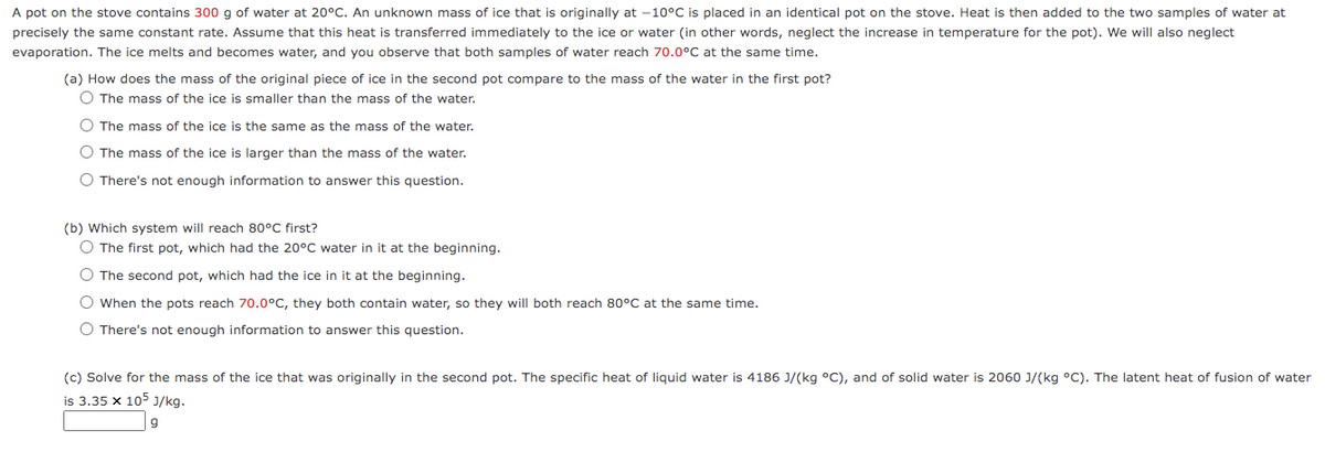 A pot on the stove contains 300 g of water at 20°C. An unknown mass of ice that is originally at -10°C is placed in an identical pot on the stove. Heat is then added to the two samples of water at
precisely the same constant rate. Assume that this heat is transferred immediately to the ice or water (in other words, neglect the increase in temperature for the pot). We will also neglect
evaporation. The ice melts and becomes water, and you observe that both samples of water reach 70.0°C at the same time.
(a) How does the mass of the original piece of ice in the second pot compare to the mass of the water in the first pot?
O The mass of the ice is smaller than the mass of the water.
O The mass of the ice is the same as the mass of the water.
O The mass of the ice is larger than the mass of the water.
O There's not enough information to answer this question.
(b) Which system will reach 80°C first?
O The first pot, which had the 20°C water in it at the beginning.
O The second pot, which had the ice in it at the beginning.
O When the pots reach 70.0°C, they both contain water, so they will both reach 80°C at the same time.
O There's not enough information to answer this question.
(c) Solve for the mass of the ice that was originally in the second pot. The specific heat of liquid water is 4186 J/(kg °C), and of solid water is 2060 J/(kg °C). The latent heat of fusion of water
is 3.35 x 105 J/kg.
