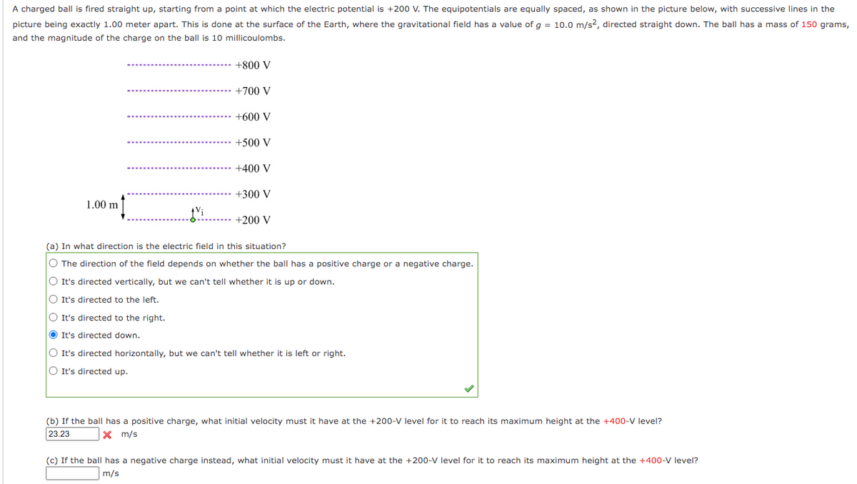 A charged ball is fired straight up, starting from a point at which the electric potential is +200 V. The equipotentials are equally spaced, as shown in the picture below, with successive lines in the
picture being exactly 1.00 meter apart. This is done at the surface of the Earth, where the gravitational field has a value of q = 10.0 m/s?, directed straight down. The ball has a mass of 150 grams,
and the magnitude of the charge on the ball is 10 millicoulombs.
+800 V
+700 V
+600 V
+500 V
+400 V
+300 V
1.00 m
+200 V
(a) In what direction is the electric field in this situation?
O The direction of the field depends on whether the ball has a positive charge or a negative charge.
O It's directed vertically, but we can't tell whether it is up or down.
O It's directed to the left.
O It's directed to the right.
O It's directed down.
O It's directed horizontally, but we can't tell whether it is left or right.
O It's directed up.
(b) If the ball has a positive charge, what initial velocity must it have at the +200-V level for it to reach its maximum height at the +400-V level?
23.23
X m/s
(c) If the ball has a negative charge instead, what initial velocity must it have at the +200-V level for it to reach its maximum height at the +400-V level?
m/s
