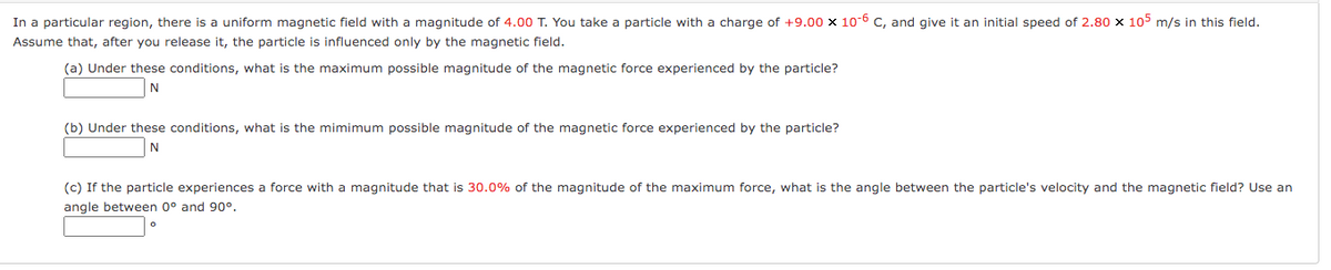 In a particular region, there is a uniform magnetic field with a magnitude of 4.00 T. You take a particle with a charge of +9.00 x 10-6 C, and give it an initial speed of 2.80 x 105 m/s in this field.
Assume that, after you release it, the particle is influenced only by the magnetic field.
(a) Under these conditions, what is the maximum possible magnitude of the magnetic force experienced by the particle?
N
(b) Under these conditions, what is the mimimum possible magnitude of the magnetic force experienced by the particle?
N
(c) If the particle experiences a force with a magnitude that is 30.0% of the magnitude of the maximum force, what is the angle between the particle's velocity and the magnetic field? Use an
angle between 0° and 90°.
