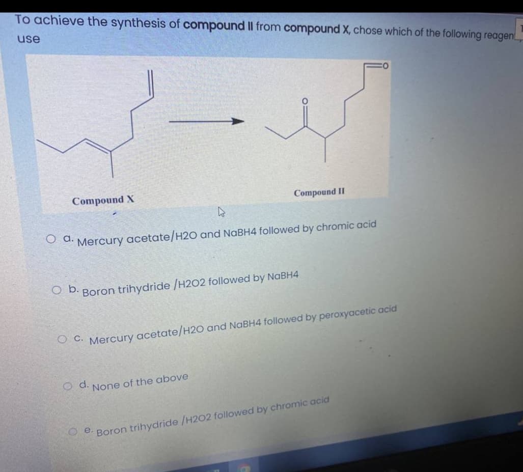 To achieve the synthesis of compound II from compound X, chose which of the following reagen
use
Compound X
Compound II
O d. Mercury acetate/H20 and NaBH4 followed by chromic acid
O D. Boron trihydride /H202 followed by NABH4
O C. Mercury acetate/H2O and NABH4 followed by peroxyacetic acid
od.
None of the above
e Boron trihydride /H2O2 followed by chromic acid
