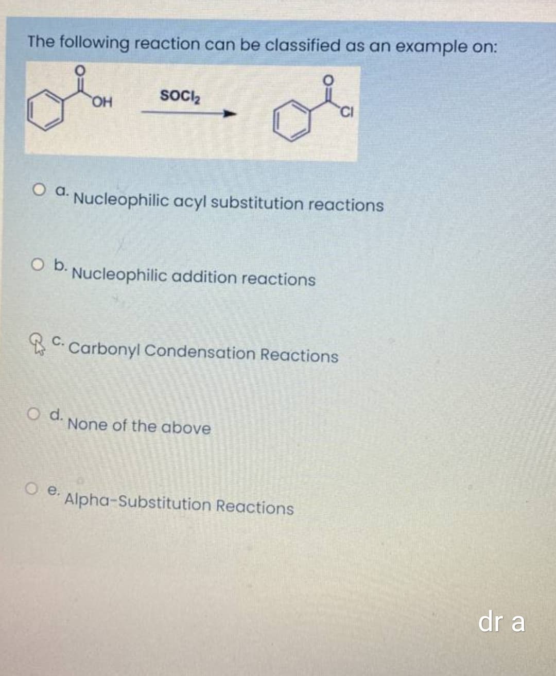 The following reaction can be classified as an example on:
SOocIz
HO
a.
Nucleophilic acyl substitution reactions
Ob.
Nucleophilic addition reactions
С.
Carbonyl Condensation Reactions
O d.
None of the above
O e.
Alpha-Substitution Reactions
dr a
