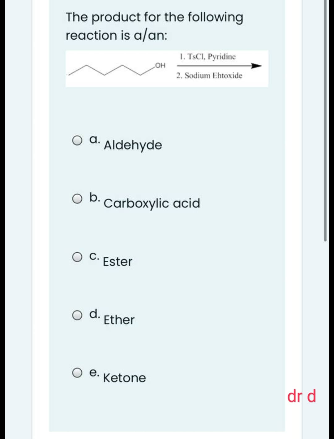 The product for the following
reaction is a/an:
1. TSCI, Pyridine
OH
2. Sodium Ehtoxide
оа.
Aldehyde
O b. Carboxylic acid
С.
Ester
d.
Ether
е.
Ketone
dr d
