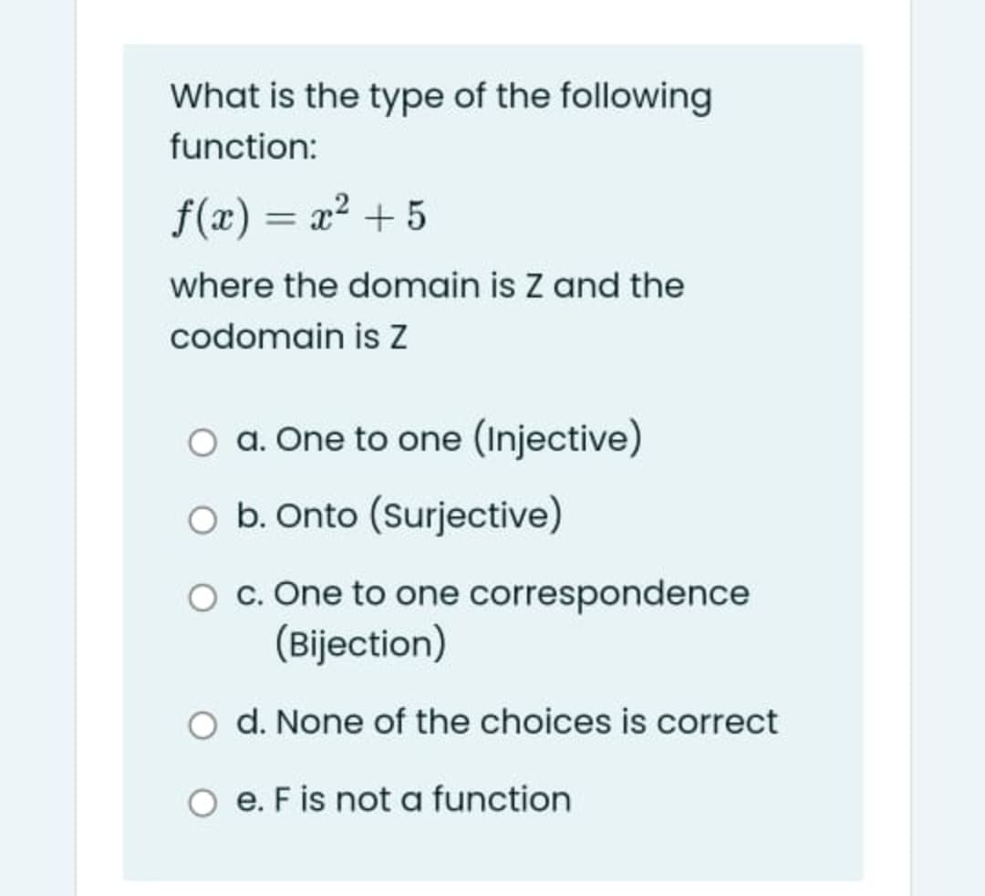 What is the type of the following
function:
f(x) = x? + 5
%3D
where the domain is Z and the
codomain is Z
O a. One to one (Injective)
O b. Onto (Surjective)
O . One to one correspondence
(Bijection)
d. None of the choices is correct
e. F is not a function
