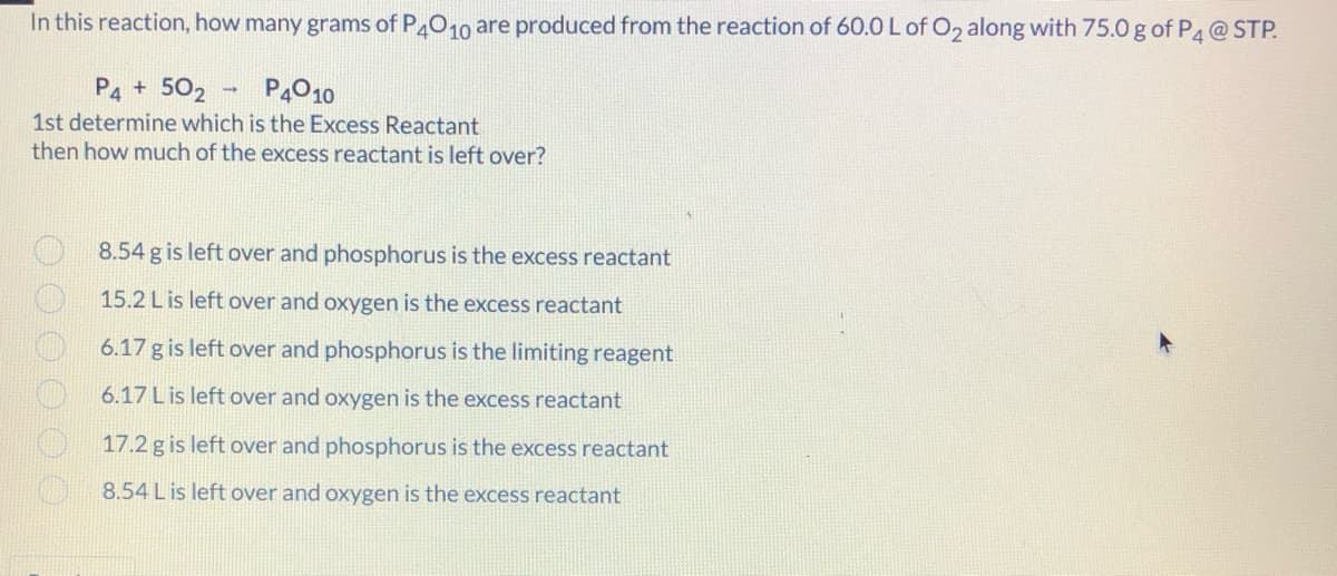 In this reaction, how many grams of P010 are produced from the reaction of 60.0 L of O2 along with 75.0 g of P4@ STP.
P4 + 502
P4010
1st determine which is the Excess Reactant
then how much of the excess reactant is left over?
8.54 g is left over and phosphorus is the excess reactant
15.2 Lis left over and oxygen is the excess reactant
6.17 g is left over and phosphorus is the limiting reagent
6.17 L is left over and oxygen is the excess reactant
17.2 g is left over and phosphorus is the excess reactant
8.54 L is left over and oxygen is the excess reactant
OOO O O O
