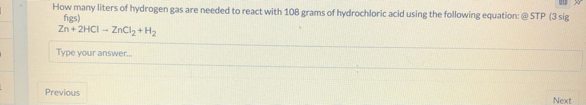 How many liters of hydrogen gas are needed to react with 108 grams of hydrochloric acid using the following equation: @ STP (3 sig
figs)
Zn + 2HCI – ZnCl2 + H2
Type your answer.
Previous
Next
