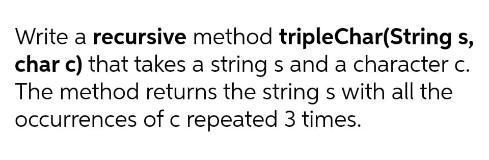 Write a recursive method tripleChar(String s,
char c) that takes a string s and a character c.
The method returns the string s with all the
occurrences of c repeated 3 times.
