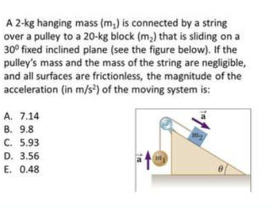 A 2-kg hanging mass (m,) is connected by a string
over a pulley to a 20-kg block (m,) that is sliding on a
30° fixed inclined plane (see the figure below). If the
pulley's mass and the mass of the string are negligible,
and all surfaces are frictionless, the magnitude of the
acceleration (in m/s?) of the moving system is:
A. 7.14
В. 9.8
С. 5.93
D. 3.56
E. 0.48
