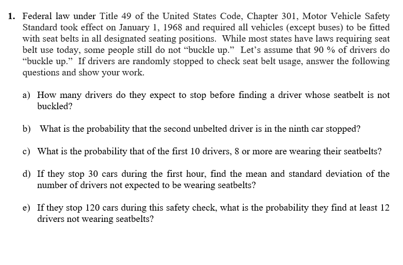 1. Federal law under Title 49 of the United States Code, Chapter 301, Motor Vehicle Safety
Standard took effect on January 1, 1968 and required all vehicles (except buses) to be fitted
with seat belts in all designated seating positions. While most states have laws requiring seat
belt use today, some people still do not “buckle up." Let's assume that 90 % of drivers do
"buckle up." If drivers are randomly stopped to check seat belt usage, answer the following
questions and show your work.
a) How many drivers do they expect to stop before finding a driver whose seatbelt is not
buckled?
b) What is the probability that the second unbelted driver is in the ninth car stopped?
c) What is the probability that of the first 10 drivers, 8 or more are wearing their seatbelts?
d) If they stop 30 cars during the first hour, find the mean and standard deviation of the
number of drivers not expected to be wearing seatbelts?
e) If they stop 120 cars during this safety check, what is the probability they find at least 12
drivers not wearing seatbelts?
