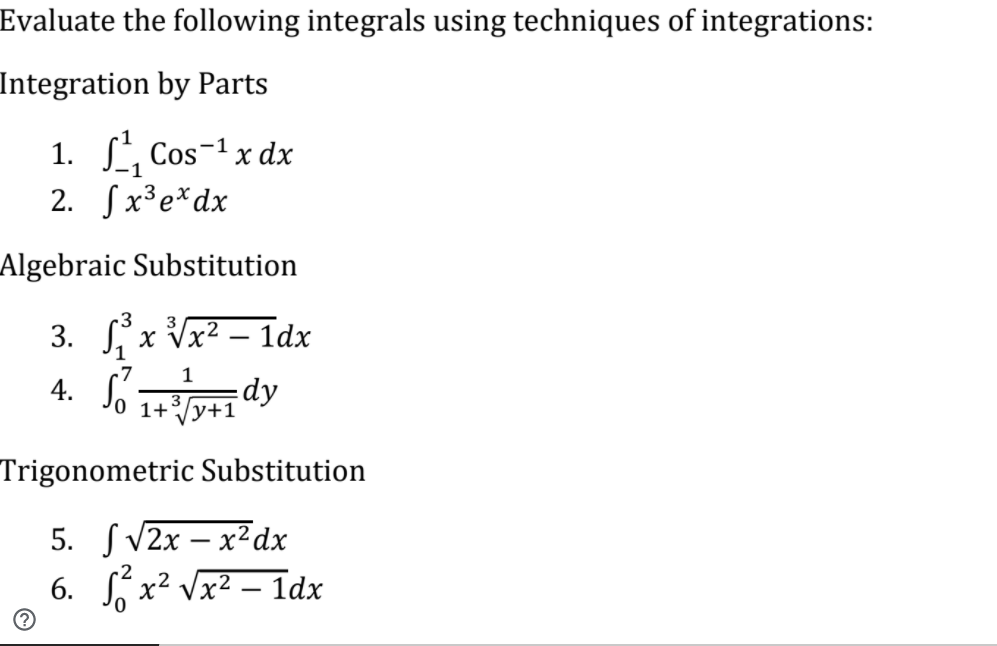 Evaluate the following integrals using techniques of integrations:
Integration by Parts
1. , Cos-1 x dx
2. Sx³e*dx
Algebraic Substitution
3. Sx Vx² – 1dx
4. Só
|
1
dy
1+/y+1
Trigonometric Substitution
5. SV2x – x² dx
6. S x² Vx2 – 1dx

