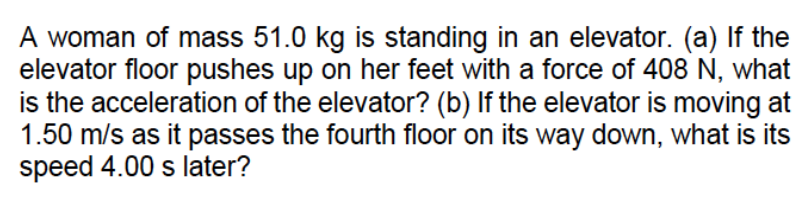 A woman of mass 51.0 kg is standing in an elevator. (a) If the
elevator floor pushes up on her feet with a force of 408 N, what
is the acceleration of the elevator? (b) If the elevator is moving at
1.50 m/s as it passes the fourth floor on its way down, what is its
speed 4.00 s later?
