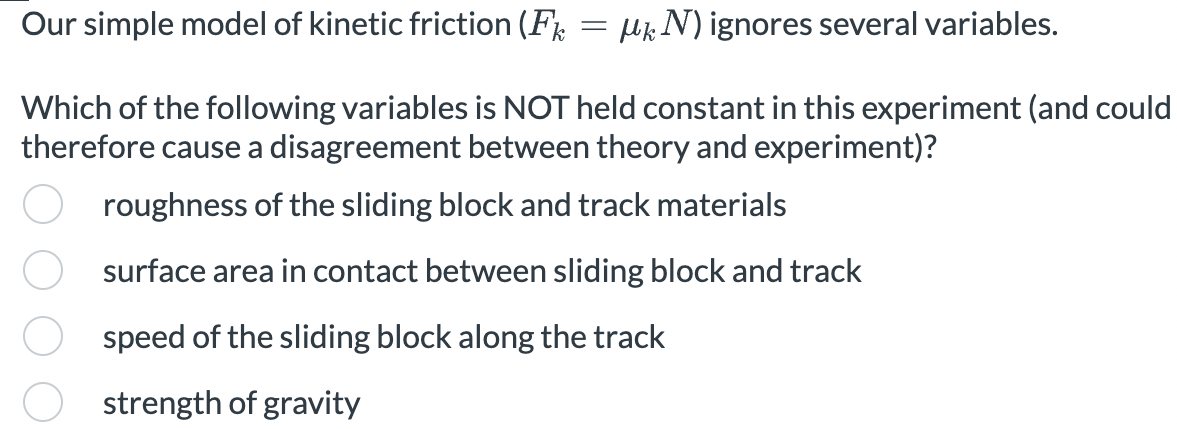 MN) ignores several variables.
Which of the following variables is NOT held constant in this experiment (and could
therefore cause a disagreement between theory and experiment)?
roughness of the sliding block and track materials
surface area in contact between sliding block and track
speed of the sliding block along the track
strength of gravity
Our simple model of kinetic friction (Fk
=