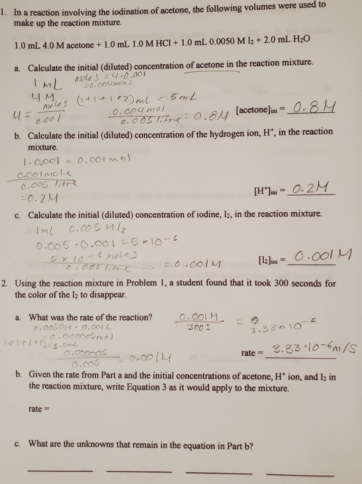 1. In a reaction involving the iodination of acetone, the following volumes were used to
make up the reaction mixture.
1.0 mL 4.0 M acetone + 1.0 mL 1.0 M HCl + 1.0 mL 0.0050 M I2 + 2.0 mL H₂O
a. Calculate the initial (diluted) concentration of acetone in the reaction mixture.
Mole's =4.0.001
=0.004 mole s
ImL
ЧМ,
Moles (1+1+1e2) ml = 5mL
0.004 mol
0.001
0.005 litre = 0.8M
41=
[acetone]ini = 0.8M
b. Calculate the initial (diluted) concentration of the hydrogen ion, H+, in the reaction
mixture.
1.0.001 = 0.001 mol
0-001 mole
0.005 TIFFe
<0.2M
[H*]ini = 0.2 M
c. Calculate the initial (diluted) concentration of iodine, I2, in the reaction mixture.
Iml 0.005 M/₂
0.005.0.001 = 5×10-s
e moles
5 x 10
0.005 litte
= 0.001M
[12]ini = 0.001 M
2. Using the reaction mixture in Problem 1, a student found that it took 300 seconds for
the color of the 12 to disappear.
a. What was the rate of the reaction?
0.0050M 0.001 L
0.600005 mol
C
10|0|12)=5.0ml
rate=
0.001 M
300 S
3.33·10-6m/5
0.0011
b. Given the rate from Part a and the initial concentrations of acetone, H+ ion, and I2 in
the reaction mixture, write Equation 3 as it would apply to the mixture.
0.000005
6.005
3.33010-6
rate=
c. What are the unknowns that remain in the equation in Part b?