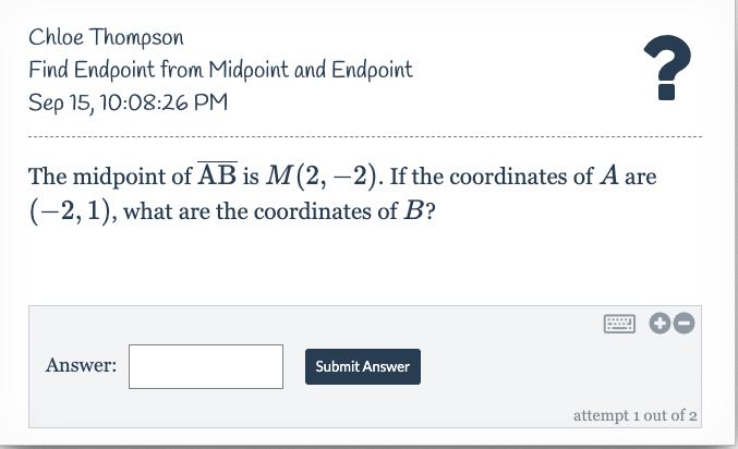 Chloe Thompson
Find Endpoint from Midpoint and Endpoint
Sep 15, 10:08:26 PM
?
The midpoint of AB is M(2, –2). If the coordinates of A are
(-2,1), what are the coordinates of B?
Answer:
Submit Answer
attempt 1 out of 2
