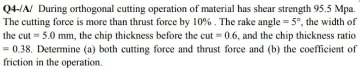 Q4-/A/ During orthogonal cutting operation of material has shear strength 95.5 Mpa.
The cutting force is more than thrust force by 10%. The rake angle = 5°, the width of
the cut = 5.0 mm, the chip thickness before the cut = 0.6, and the chip thickness ratio
= 0.38. Determine (a) both cutting force and thrust force and (b) the coefficient of
friction in the operation.