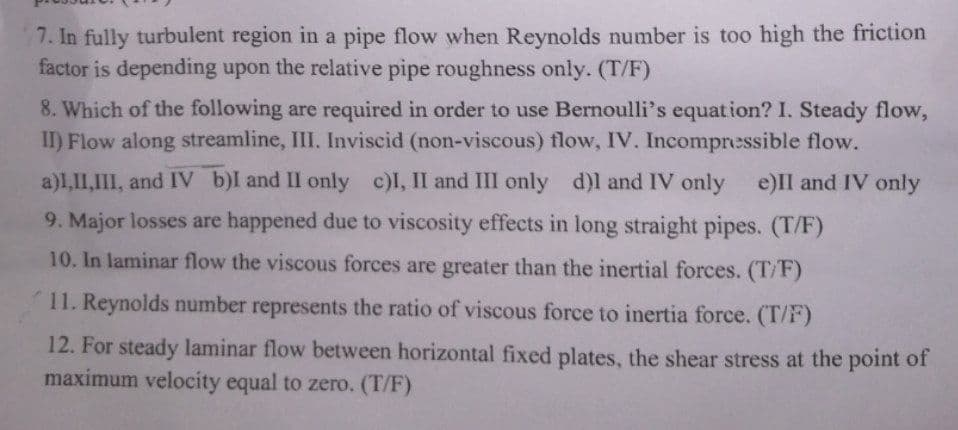 7. In fully turbulent region in a pipe flow when Reynolds number is too high the friction
factor is depending upon the relative pipe roughness only. (T/F)
8. Which of the following are required in order to use Bernoulli's equation? I. Steady flow,
II) Flow along streamline, III. Inviscid (non-viscous) flow, IV. Incompressible flow.
a)I,II,III, and IV b)I and II only c)I, II and III only d)I and IV only e)II and IV only
9. Major losses are happened due to viscosity effects in long straight pipes. (T/F)
10. In laminar flow the viscous forces are greater than the inertial forces. (T/F)
11. Reynolds number represents the ratio of viscous force to inertia force. (T/F)
12. For steady laminar flow between horizontal fixed plates, the shear stress at the point of
maximum velocity equal to zero. (T/F)