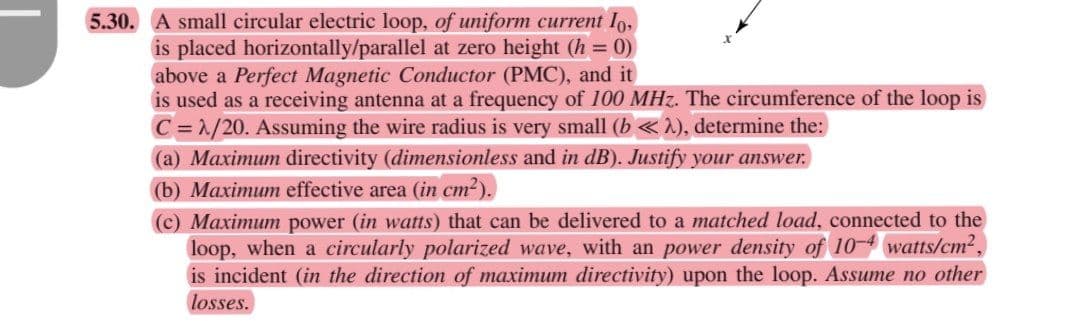 5.30. A small circular electric loop, of uniform current Io,
is placed horizontally/parallel at zero height (h = 0)
above a Perfect Magnetic Conductor (PMC), and it
is used as a receiving antenna at a frequency of 100 MHz. The circumference of the loop is
C =1/20. Assuming the wire radius is very small (b « ^), determine the:
(a) Maximum directivity (dimensionless and in dB). Justify your answer.
(b) Maximum effective area (in cm?).
(c) Maximum power (in watts) that can be delivered to a matched load, connected to the
loop, when a circularly polarized wave, with an power density of 10- watts/cm2,
is incident (in the direction of maximum directivity) upon the loop. Assume no other
losses.
