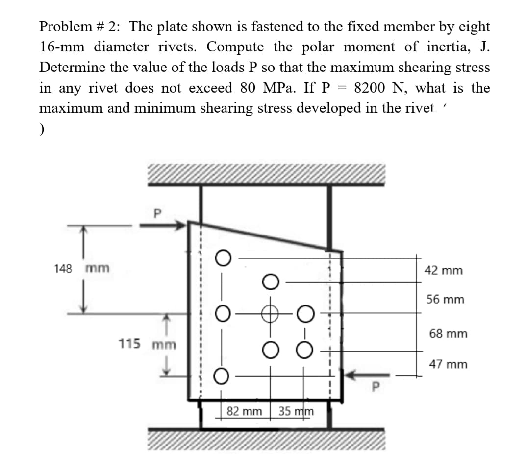 Problem # 2: The plate shown is fastened to the fixed member by eight
16-mm diameter rivets. Compute the polar moment of inertia, J.
Determine the value of the loads P so that the maximum shearing stress
in any rivet does not exceed 80 MPa. If P
8200 N, what is the
maximum and minimum shearing stress developed in the rivet
)
=
148
mm
115 mm
O
O
O
82 mm
35 mm
"
42 mm
56 mm
68 mm
47 mm