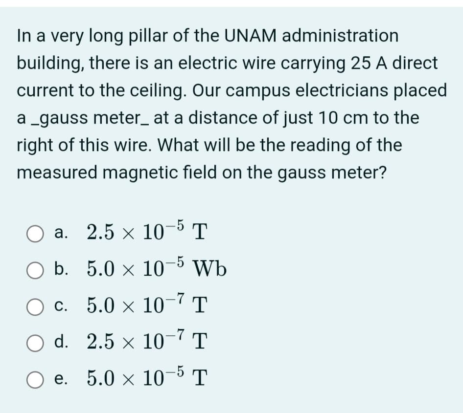 In a very long pillar of the UNAM administration
building, there is an electric wire carrying 25 A direct
current to the ceiling. Our campus electricians placed
a _gauss meter_ at a distance of just 10 cm to the
right of this wire. What will be the reading of the
measured magnetic field on the gauss meter?
а. 2.5 х 10 5 т
O b. 5.0 x 10-5 Wb
c. 5.0 × 10–7 T
d. 2.5 x 10-7 T
Ое. 5.0 х 10 5т
