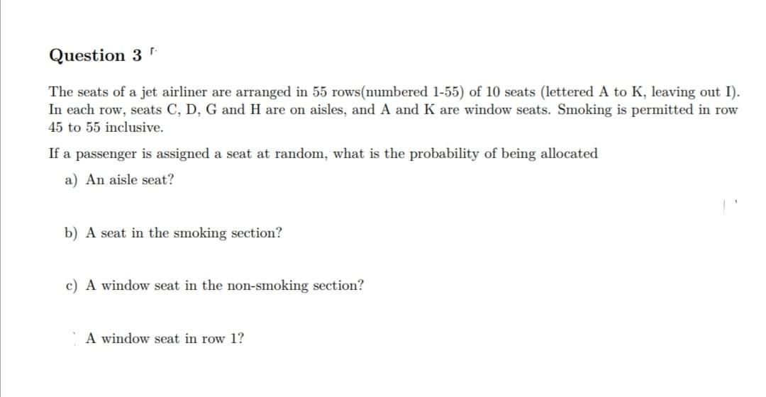 Question 3
The seats of a jet airliner are aranged in 55 rows(numbered 1-55) of 10 seats (lettered A to K, leaving out I).
In each row, seats C, D, G and H are on aisles, and A and K are window seats. Smoking is permitted in row
45 to 55 inclusive.
If a passenger is assigned a seat at random, what is the probability of being allocated
a) An aisle seat?
b) A seat in the smoking section?
c) A window seat in the non-smoking section?
A window seat in row 1?
