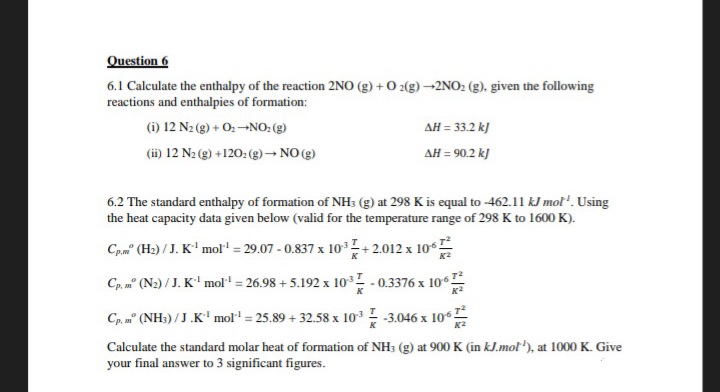 Question 6
6.1 Calculate the enthalpy of the reaction 2NO (g) + O2(g) →2NO₂ (g), given the following
reactions and enthalpies of formation:
(i) 12 N₂(g) + O: NO: (g)
(ii) 12 N₂(g) +1202(g) → NO(g)
ΔΗ = 33.2 kJ
ΔΗ = 90.2 kJ
6.2 The standard enthalpy of formation of NH3 (g) at 298 K is equal to -462.11 kJ mol¹. Using
the heat capacity data given below (valid for the temperature range of 298 K to 1600 K).
Cp.m" (H₂)/J. K¹ mol¹ = 29.07-0.837 x 10³
Cp, mº (N2) / J. K¹ mol¹ = 26.98 +5.192 x 103
Cp, anº (NH3)/J.K¹ mol¹ = 25.89 +32.58 x 10³-3.046 x 106
K²
+2.012 x 106
K²
-0.3376 x 106
Calculate the standard molar heat of formation of NH3 (g) at 900 K (in kJ.mol), at 1000 K. Give
your final answer to 3 significant figures.