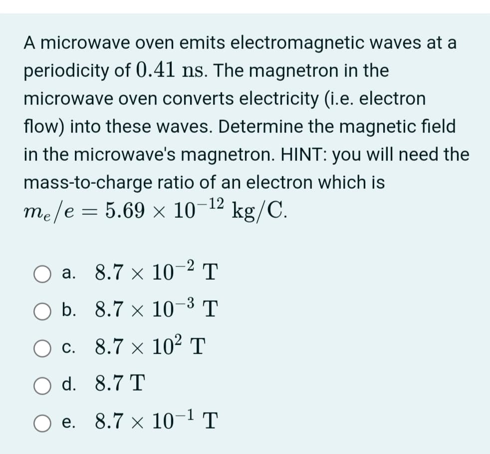 A microwave oven emits electromagnetic waves at a
periodicity of 0.41 ns. The magnetron in the
microwave oven converts electricity (i.e. electron
flow) into these waves. Determine the magnetic field
in the microwave's magnetron. HINT: you will need the
mass-to-charge ratio of an electron which is
me/e = 5.69 × 10-12
kg/C.
|
O a. 8.7 × 10-2 T
а.
O b. 8.7 × 10-3 T
O c. 8.7 × 10² T
O d. 8.7 T
Ое. 8.7 х 10-1 т
