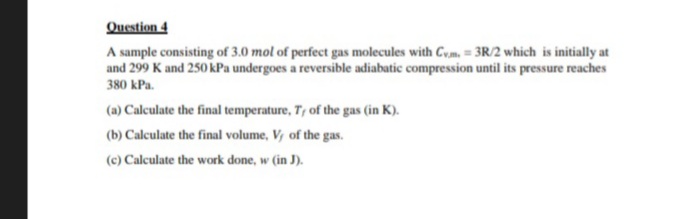Question 4
A sample consisting of 3.0 mol of perfect gas molecules with Cym, = 3R/2 which is initially at
and 299 K and 250 kPa undergoes a reversible adiabatic compression until its pressure reaches
380 kPa.
(a) Calculate the final temperature, T, of the gas (in K).
(b) Calculate the final volume, V, of the gas.
(c) Calculate the work done, w (in J).