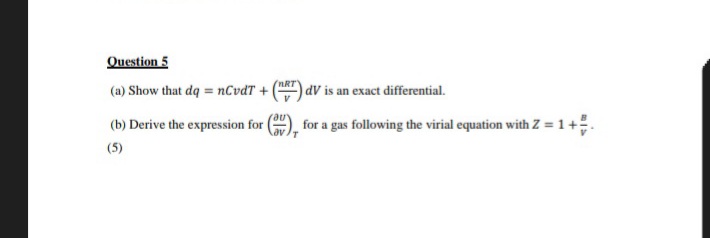 Question 5
(a) Show that dq = nCvdT +
(b) Derive the expression for
(5)
'nRT
dV is an exact differential.
for a gas following the virial equation with Z = 1 +