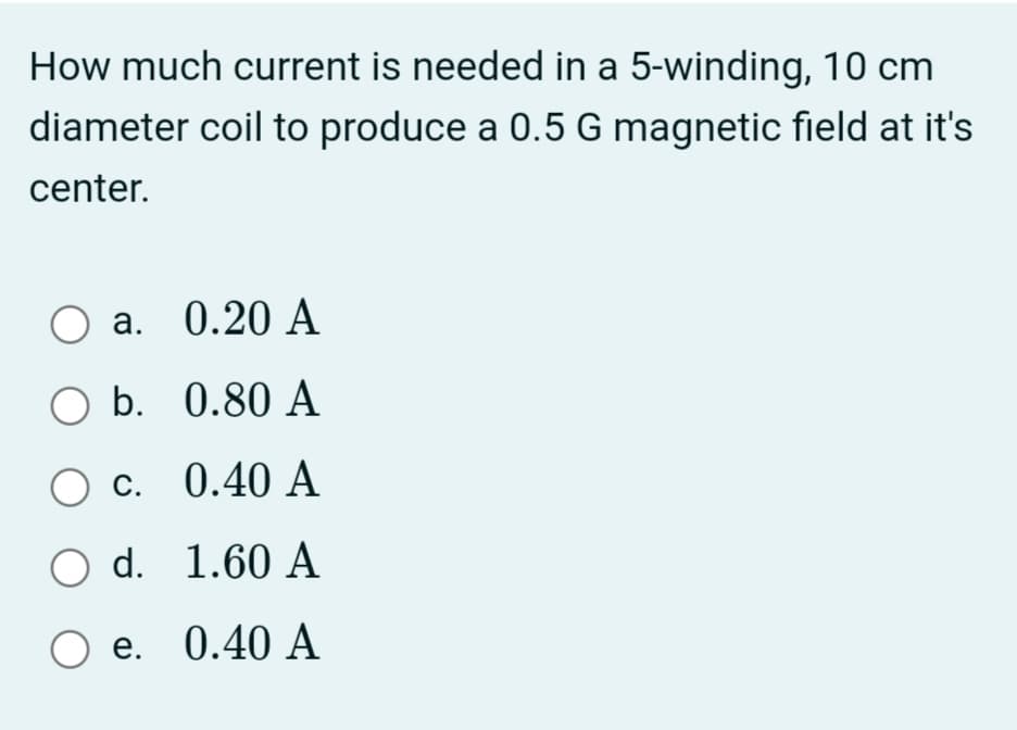 How much current is needed in a 5-winding, 10 cm
diameter coil to produce a 0.5 G magnetic field at it's
center.
а. 0.20 А
O b. 0.80 A
С.
O c. 0.40 A
O d. 1.60 A
Ое. 0.40 A
