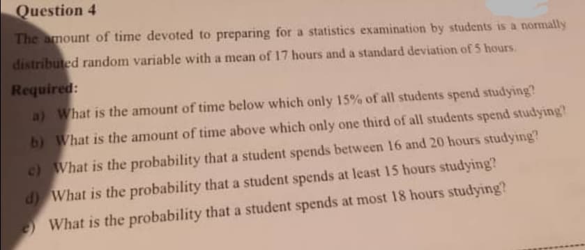 Question 4
The amount of time devoted to preparing for a statistics examination by students is a normally
distributed random variable with a mean of 17 hours and a standard deviation of 5 hours.
Required:
a) What is the amount of time below which only 15% of all students spend studying?
b) What is the amount of time above which only one third of all students spend studying?
c) What is the probability that a student spends between 16 and 20 hours studying?
d) What is the probability that a student spends at least 15 hours studying?
What is the probability that a student spends at most 18 hours studying?
