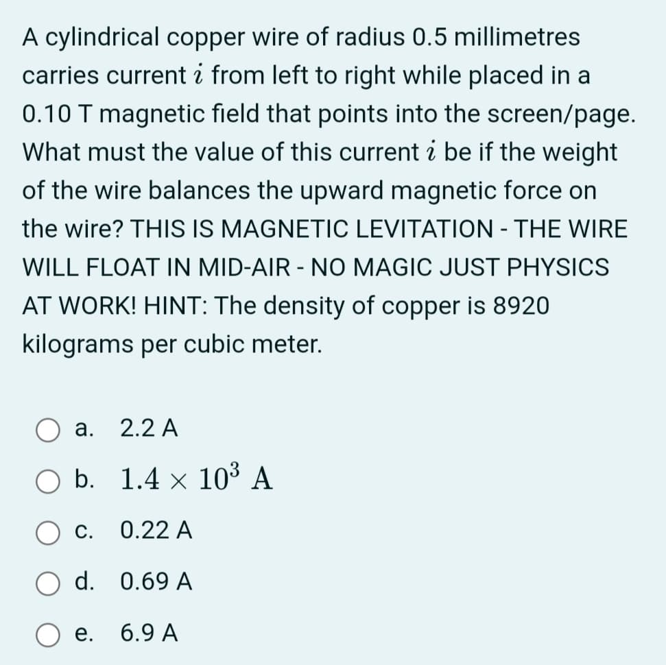 A cylindrical copper wire of radius 0.5 millimetres
carries current i from left to right while placed in a
0.10 T magnetic field that points into the screen/page.
What must the value of this current i be if the weight
of the wire balances the upward magnetic force on
the wire? THIS IS MAGNETIC LEVITATION - THE WIRE
WILL FLOAT IN MID-AIR - NO MAGIC JUST PHYSICS
AT WORK! HINT: The density of copper is 8920
kilograms per cubic meter.
а.
2.2 A
O b. 1.4 × 10³ A
С.
0.22 A
d. 0.69 A
е.
6.9 A

