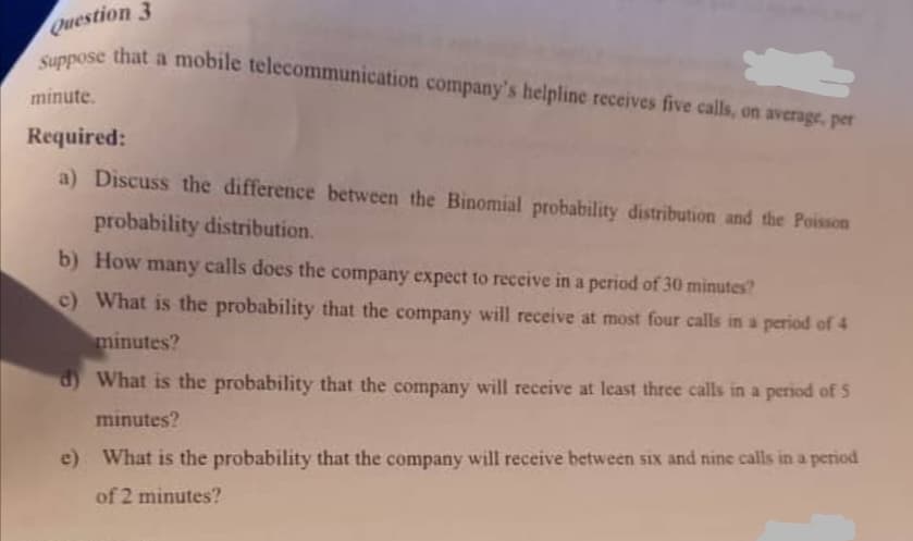 Question 3
Suppose that a mobile telecommunication company's helpline receives five calls, on average, per
that a mobile telecommunication company's helpline receives five calls, on average, per
Suppose
minute.
Required:
a) Discuss the difference between the Binomial probability distribution and the Poisson
probability distribution.
b) How many calls does the company expect to reccive in a period of 30 minutes?
c) What is the probability that the company will receive at most four calls in a period of 4
minutes?
d) What is the probability that the company will receive at least three calls in a period of 5
minutes?
e) What is the probability that the company will receive between six and nine calls in a period
of 2 minutes?
