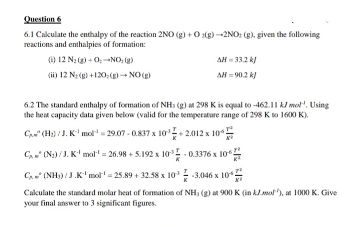 Question 6
6.1 Calculate the enthalpy of the reaction 2NO (g) + O2(g) →2NO2 (g), given the following
reactions and enthalpies of formation:
(i) 12 N₂ (g) + O₂-NO₂ (g)
(ii) 12 N₂(g) +120₂ (g) → NO(g)
ΔΗ = 33.2 kJ
ΔΗ = 90,2 kJ
6.2 The standard enthalpy of formation of NH3 (g) at 298 K is equal to -462.11 kJ mol'. Using
the heat capacity data given below (valid for the temperature range of 298 K to 1600 K).
Cp.m" (H₂) / J. K¹ mol¹ = 29.07- 0.837 x 103
+2.012 x 106
Cp, m. (N2) / J. K¹ mol¹ = 26.98 +5.192 x 103
-0.3376 x 1067
Cp. mº (NH3)/J.K¹ mol¹ = 25.89 +32.58 x 103-3.046 x 106
Calculate the standard molar heat of formation of NH3 (g) at 900 K (in kJ.mol'), at 1000 K. Give
your final answer to 3 significant figures.