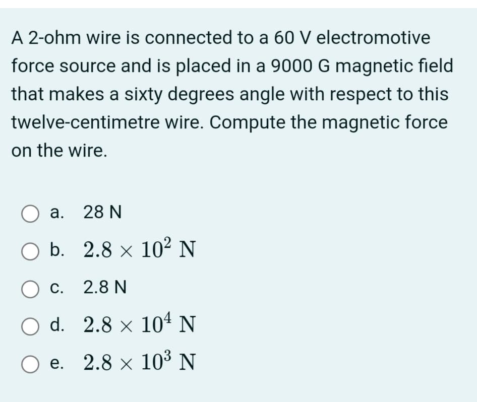 A 2-ohm wire is connected to a 60 V electromotive
force source and is placed in a 9000 G magnetic field
that makes a sixty degrees angle with respect to this
twelve-centimetre wire. Compute the magnetic force
on the wire.
а. 28 N
O b. 2.8 × 10² N
c. 2.8 N
O d. 2.8 × 104 N
О е. 2.8 х 103 N
