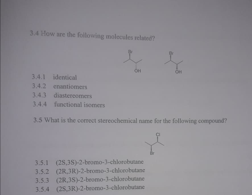 3.4 How are the following molecules related?
Br
Br
ÕH
3.4.1
identical
3.4.2
enantiomers
3.4.3
diastereomers
3.4.4
functional isomers
3.5 What is the correct stereochemical name for the following compound?
CI
Br
3.5.1 (2S,3S)-2-bromo-3-chlorobutane
3.5.2 (2R,3R)-2-bromo-3-chlorobutane
3.5.3 (2R,3S)-2-bromo-3-chlorobutane
3.5.4 (2S,3R)-2-bromo-3-chlorobutane
