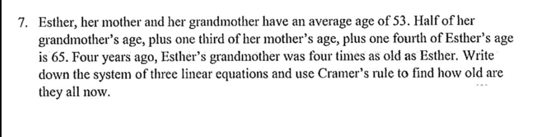 7. Esther, her mother and her grandmother have an average age of 53. Half of her
grandmother's age, plus one third of her mother's age, plus one fourth of Esther's age
is 65. Four years ago, Esther's grandmother was four times as old as Esther. Write
down the system of three linear equations and use Cramer's rule to find how old are
they all now.

