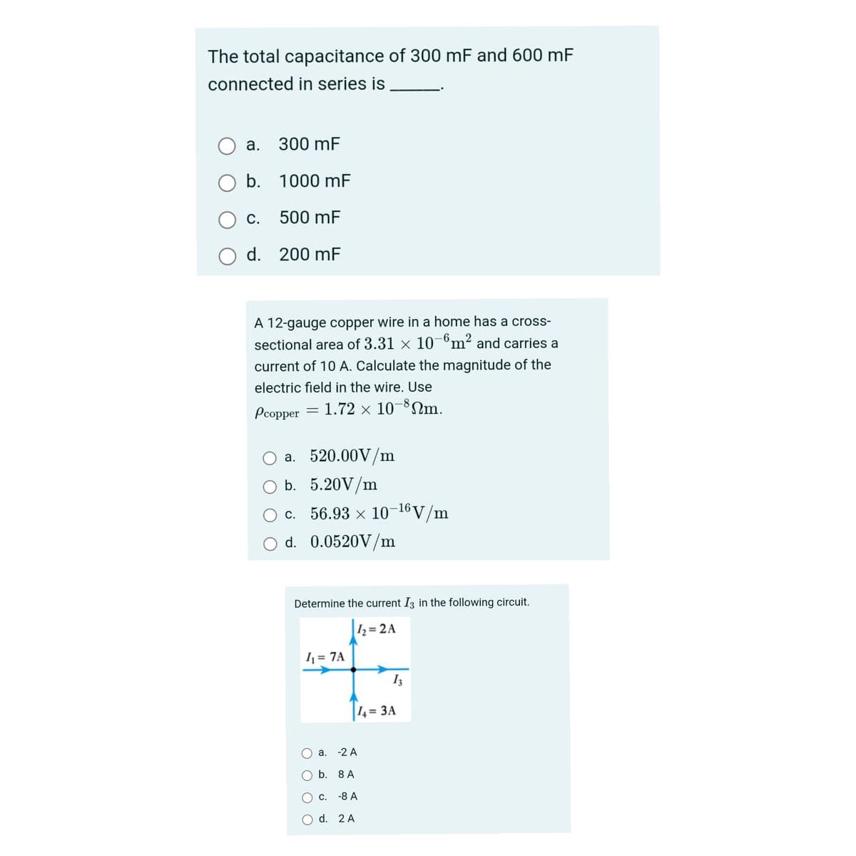 The total capacitance of 300 mF and 600 mF
connected in series is
а.
300 mF
O b.
1000 mF
С.
500 mF
d. 200 mF
A 12-gauge copper wire in a home has a cross-
sectional area of 3.31 × 10-°m² and carries a
current of 10 A. Calculate the magnitude of the
electric field in the wire. Use
Pcopper = 1.72 × 10¬³Nm.
O a. 520.00V/m
O b. 5.20V/m
O c. 56.93 × 10-16V/m
O d. 0.0520V/m
Determine the current I3 in the following circuit.
|½=2A
1 = 7A
I3
14=
3 ЗА
а. -2 А
b. 8 A
С.
-8 А
d. 2 A
O O
