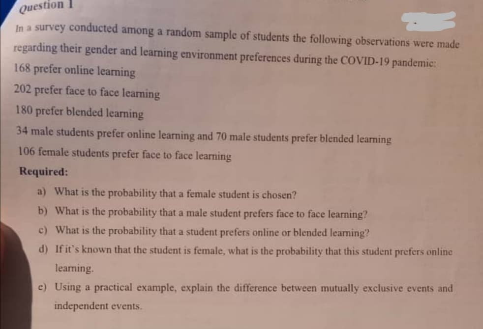 Question
In a survey conducted among a random sample of students the following observations were made
regarding their gender and learning environment preferences during the COVID-19 pandemic:
168 prefer online learning
202 prefer face to face learning
180 prefer blended learning
34 male students prefer online learning and 70 male students prefer blended learning
106 female students prefer face to face learning
Required:
a) What is the probability that a female student is chosen?
b) What is the probability that a male student prefers face to face learning?
c) What is the probability that a student prefers online or blended learning?
d) If it's known that the student is female, what is the probability that this student prefers online
learning.
e) Using a practical example, explain the difference between mutually exclusive events and
independent events.
