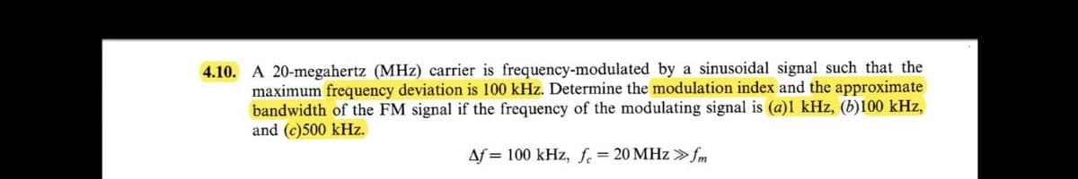 4.10. A 20-megahertz (MHz) carrier is frequency-modulated by a sinusoidal signal such that the
maximum frequency deviation is 100 kHz. Determine the modulation index and the approximate
bandwidth of the FM signal if the frequency of the modulating signal is (a)l kHz, (b)100 kHz,
and (c)500 kHz.
Af = 100 kHz, f.= 20 MHz >fm
