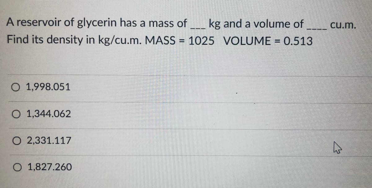 A reservoir of glycerin has a mass of
kg and a volume of
Find its density in kg/cu.m. MASS = 1025 VOLUME = 0.513
cu.m.
---
%3D
%3D
O 1,998.051
O 1,344.062
O 2,331.117
O 1,827.260
