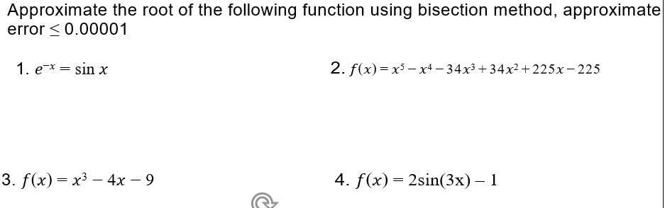 Approximate the root of the following function using bisection method, approximate
error < 0.00001
1. e* = sin x
2. f(x)= x³ – x4 – 34x3 + 34x2 + 225x- 225
3. f(x) = x3 – 4x – 9
4. f(x)= 2sin(3x) – 1
