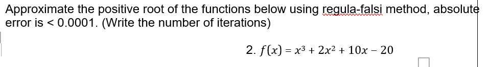 Approximate the positive root of the functions below using regula-falsi method, absolute
error is < 0.0001. (Write the number of iterations)
2. f(x) %— х3 + 2x2 + 10х - 20
