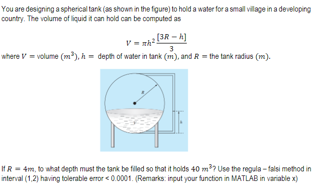 You are designing a spherical tank (as shown in the figure) to hold a water for a small village in a developing
country. The volume of liquid it can hold can be computed as
[3R – h]
V = nh?-
where V = volume (m³), h = depth of water in tank (m), and R = the tank radius (m).
3.
If R = 4m, to what depth must the tank be filled so that it holds 40 m3? Use the regula – falsi method in
interval (1,2) having tolerable error < 0.0001. (Remarks: input your function in MATLAB in variable x)
