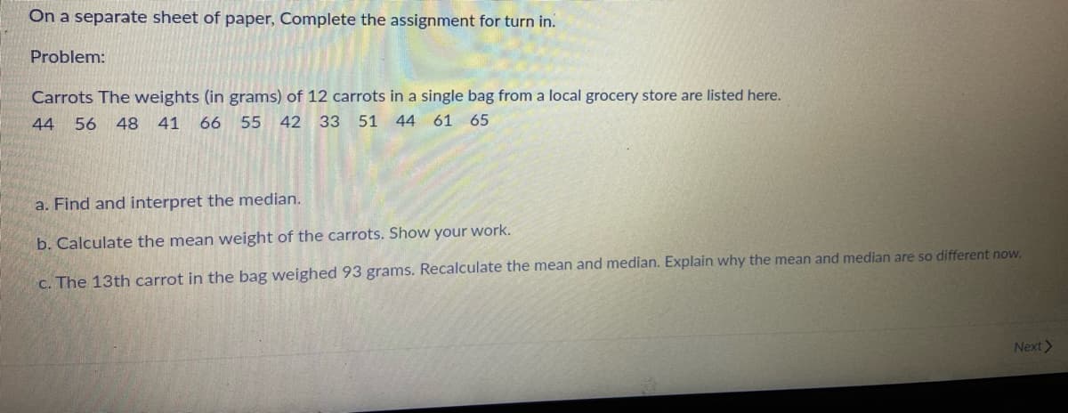 On a separate sheet of paper, Complete the assignment for turn in.
Problem:
Carrots The weights (in grams) of 12 carrots in a single bag from a local grocery store are listed here.
44
56
48
41
66 55
42 33 51 44 61 65
a. Find and interpret the median.
b. Calculate the mean weight of the carrots. Show your work.
C. The 13th carrot in the bag weighed 93 grams. Recalculate the mean and median. Explain why the mean and median are so different now.
Next>
